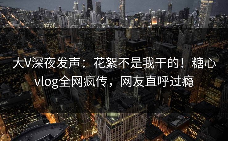 大V深夜发声：花絮不是我干的！糖心vlog全网疯传，网友直呼过瘾