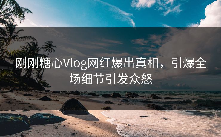 刚刚糖心Vlog网红爆出真相，引爆全场细节引发众怒