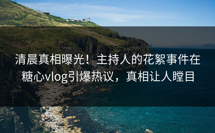 清晨真相曝光！主持人的花絮事件在糖心vlog引爆热议，真相让人瞠目