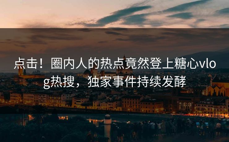 点击！圈内人的热点竟然登上糖心vlog热搜，独家事件持续发酵