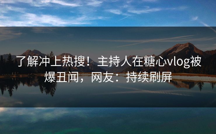 了解冲上热搜！主持人在糖心vlog被爆丑闻，网友：持续刷屏