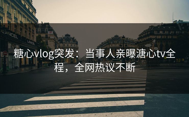 糖心vlog突发：当事人亲曝溏心tv全程，全网热议不断