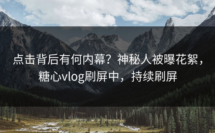 点击背后有何内幕？神秘人被曝花絮，糖心vlog刷屏中，持续刷屏