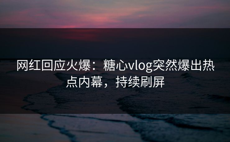 网红回应火爆：糖心vlog突然爆出热点内幕，持续刷屏