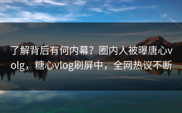 了解背后有何内幕？圈内人被曝唐心volg，糖心vlog刷屏中，全网热议不断