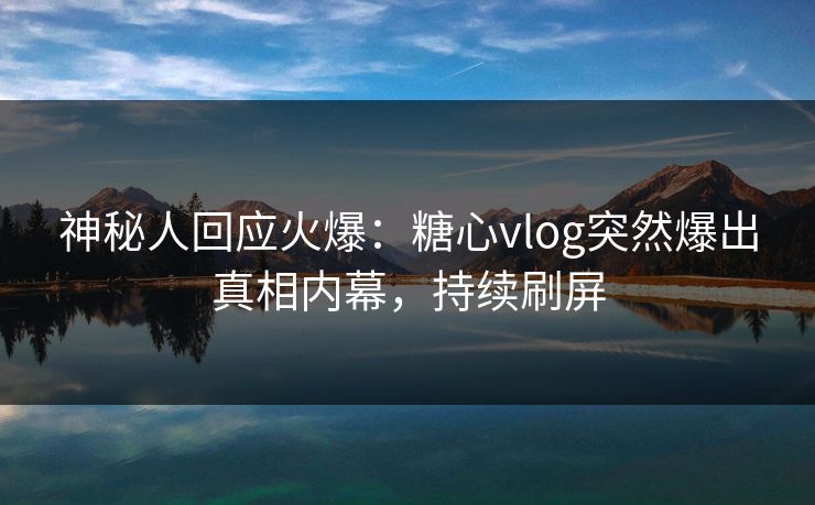 神秘人回应火爆：糖心vlog突然爆出真相内幕，持续刷屏