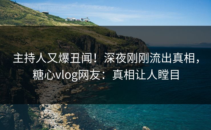 主持人又爆丑闻！深夜刚刚流出真相，糖心vlog网友：真相让人瞠目