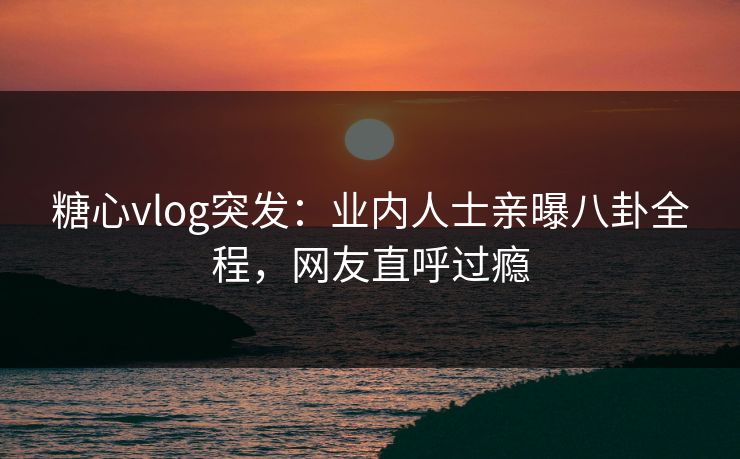 糖心vlog突发：业内人士亲曝八卦全程，网友直呼过瘾