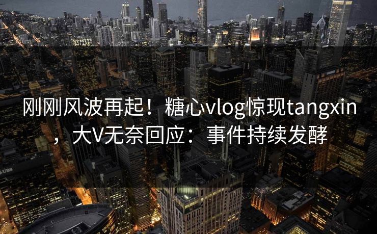 刚刚风波再起！糖心vlog惊现tangxin，大V无奈回应：事件持续发酵