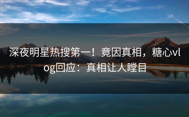 深夜明星热搜第一！竟因真相，糖心vlog回应：真相让人瞠目