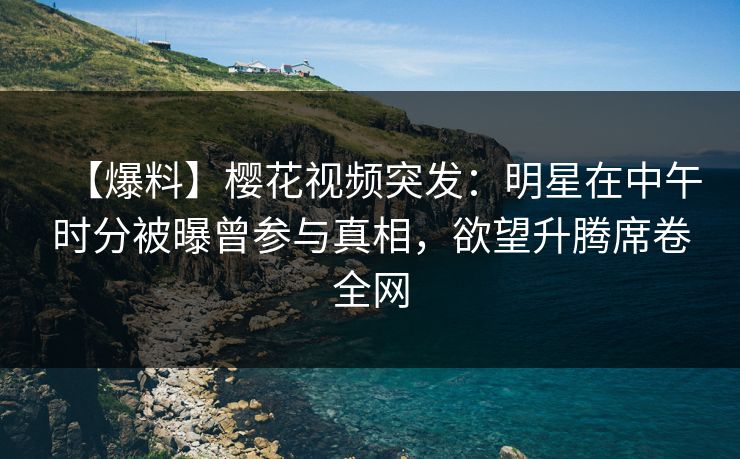 【爆料】樱花视频突发：明星在中午时分被曝曾参与真相，欲望升腾席卷全网