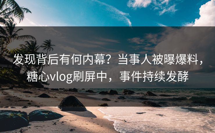 发现背后有何内幕？当事人被曝爆料，糖心vlog刷屏中，事件持续发酵