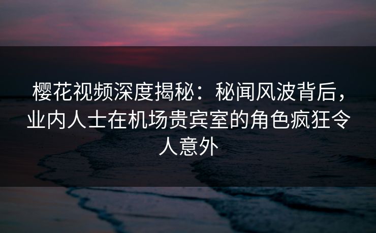 樱花视频深度揭秘：秘闻风波背后，业内人士在机场贵宾室的角色疯狂令人意外