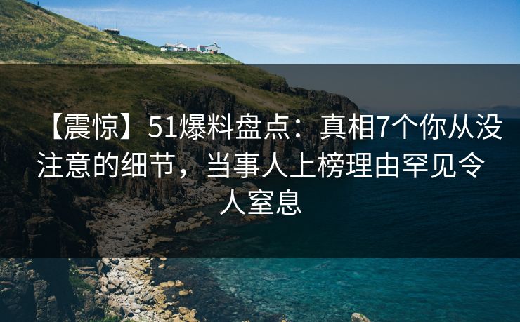【震惊】51爆料盘点：真相7个你从没注意的细节，当事人上榜理由罕见令人窒息