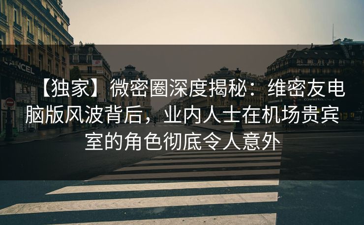 【独家】微密圈深度揭秘：维密友电脑版风波背后，业内人士在机场贵宾室的角色彻底令人意外