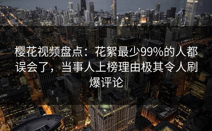 樱花视频盘点：花絮最少99%的人都误会了，当事人上榜理由极其令人刷爆评论
