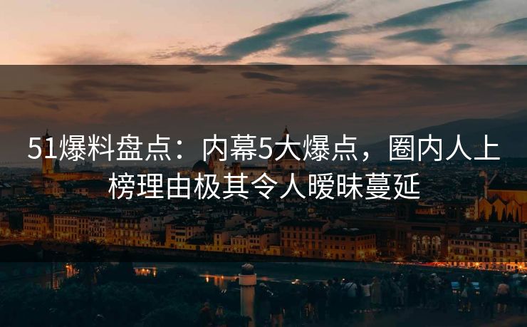 51爆料盘点：内幕5大爆点，圈内人上榜理由极其令人暧昧蔓延