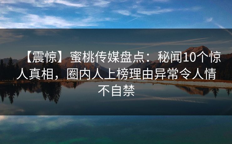 【震惊】蜜桃传媒盘点：秘闻10个惊人真相，圈内人上榜理由异常令人情不自禁