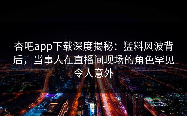 杏吧app下载深度揭秘：猛料风波背后，当事人在直播间现场的角色罕见令人意外