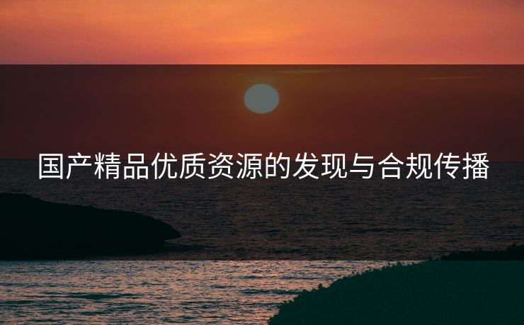 国产精品优质资源的发现与合规传播