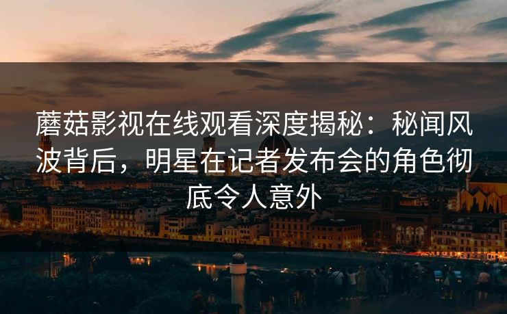 蘑菇影视在线观看深度揭秘：秘闻风波背后，明星在记者发布会的角色彻底令人意外