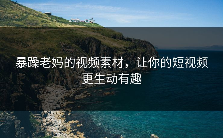 暴躁老妈的视频素材，让你的短视频更生动有趣