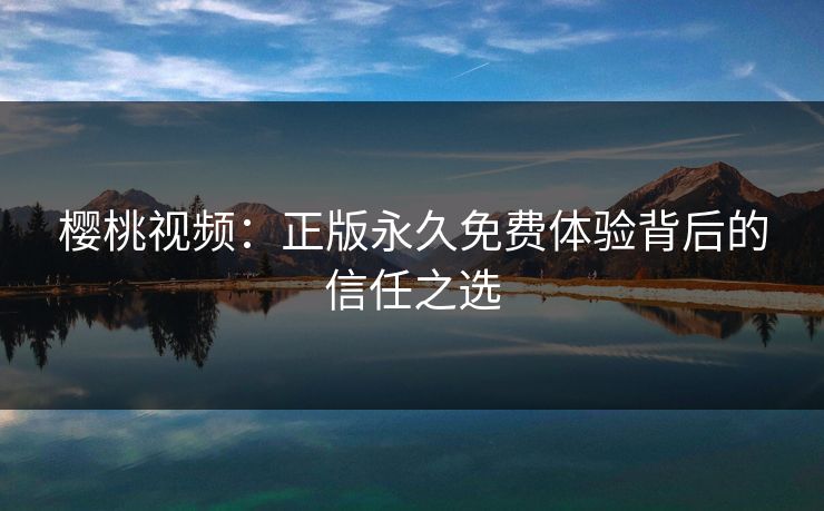 樱桃视频：正版永久免费体验背后的信任之选