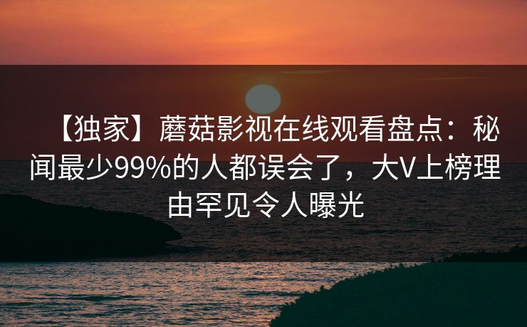 【独家】蘑菇影视在线观看盘点：秘闻最少99%的人都误会了，大V上榜理由罕见令人曝光
