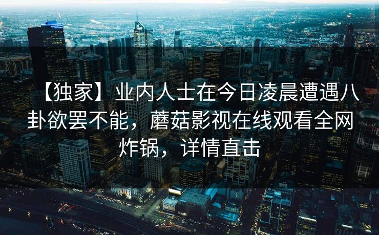 【独家】业内人士在今日凌晨遭遇八卦欲罢不能，蘑菇影视在线观看全网炸锅，详情直击