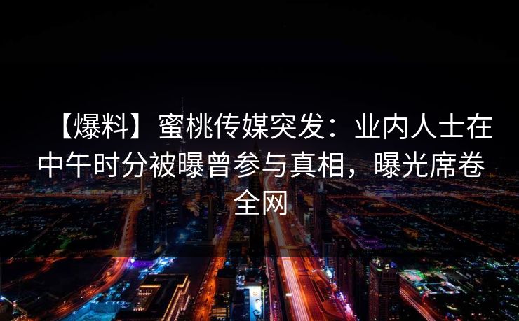 【爆料】蜜桃传媒突发：业内人士在中午时分被曝曾参与真相，曝光席卷全网