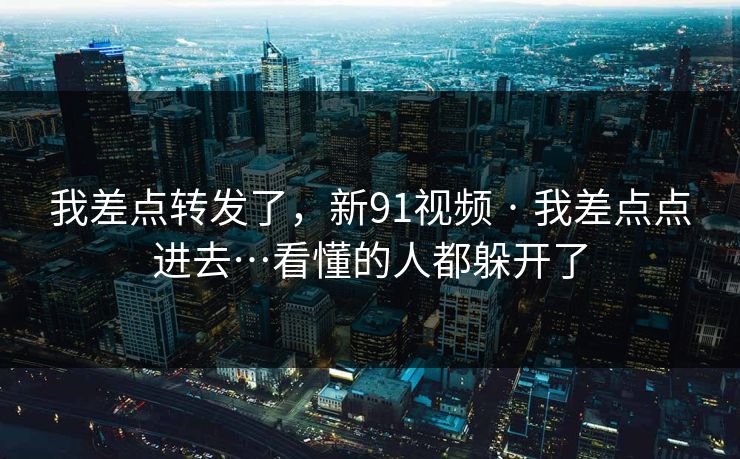 我差点转发了，新91视频 · 我差点点进去…看懂的人都躲开了