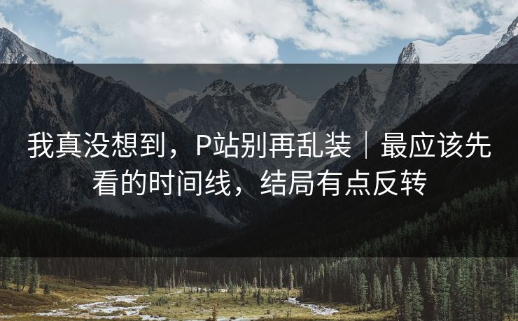 我真没想到，P站别再乱装｜最应该先看的时间线，结局有点反转