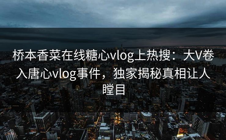 桥本香菜在线糖心vlog上热搜：大V卷入唐心vlog事件，独家揭秘真相让人瞠目