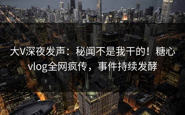 大V深夜发声：秘闻不是我干的！糖心vlog全网疯传，事件持续发酵
