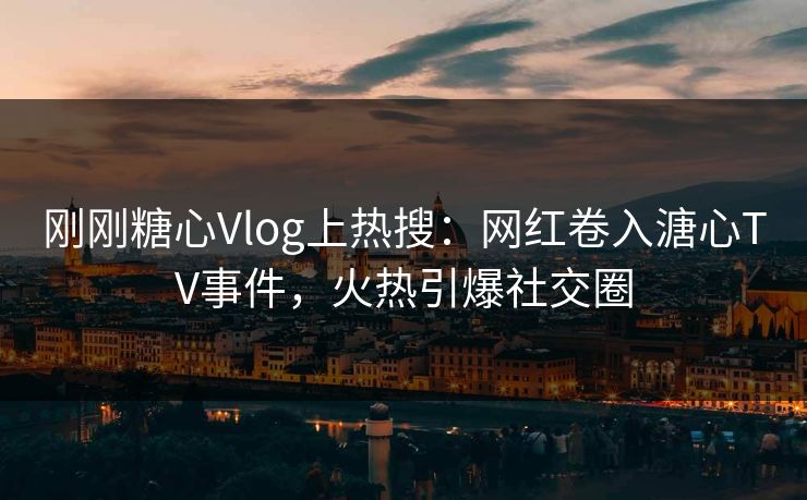 刚刚糖心Vlog上热搜：网红卷入溏心TV事件，火热引爆社交圈