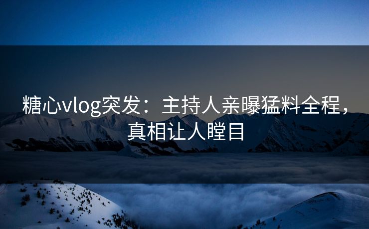 糖心vlog突发：主持人亲曝猛料全程，真相让人瞠目