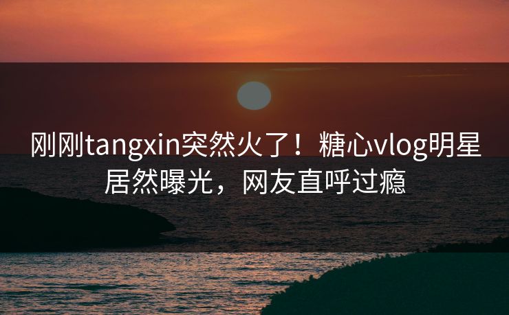 刚刚tangxin突然火了！糖心vlog明星居然曝光，网友直呼过瘾