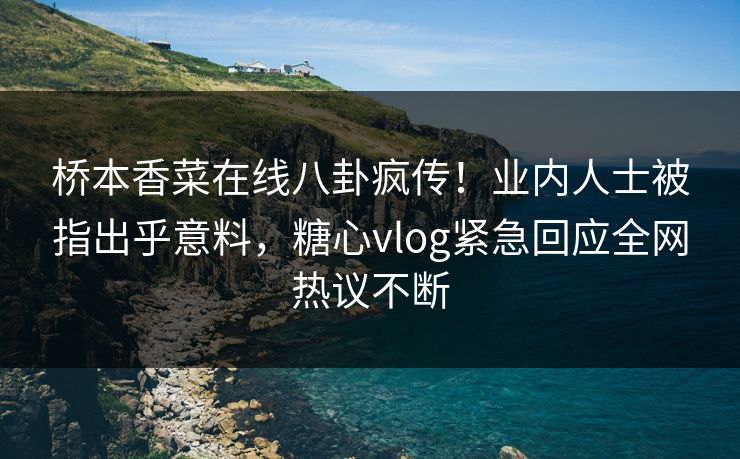 桥本香菜在线八卦疯传！业内人士被指出乎意料，糖心vlog紧急回应全网热议不断
