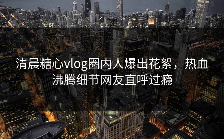 清晨糖心vlog圈内人爆出花絮，热血沸腾细节网友直呼过瘾