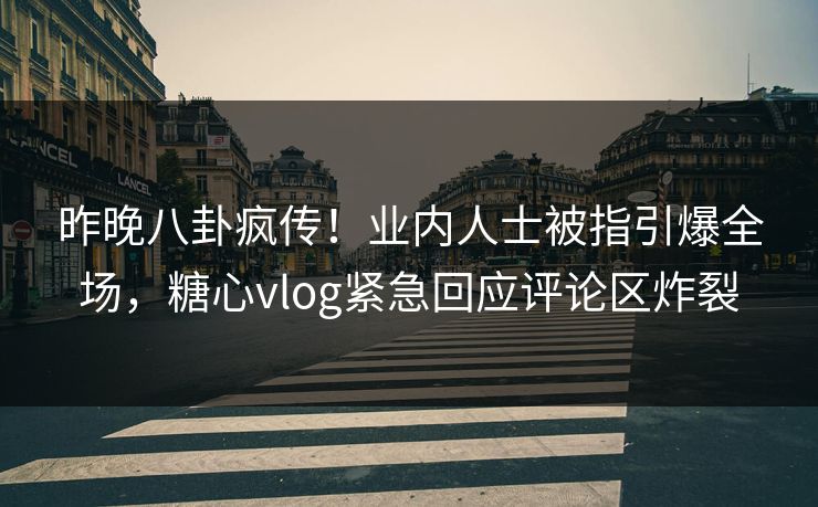 昨晚八卦疯传！业内人士被指引爆全场，糖心vlog紧急回应评论区炸裂