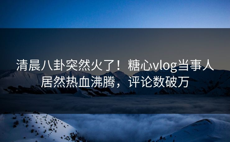 清晨八卦突然火了！糖心vlog当事人居然热血沸腾，评论数破万