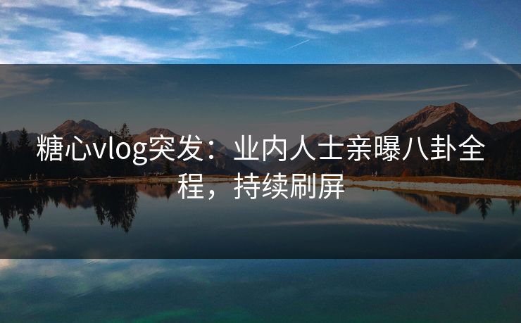 糖心vlog突发：业内人士亲曝八卦全程，持续刷屏