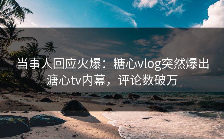当事人回应火爆：糖心vlog突然爆出溏心tv内幕，评论数破万