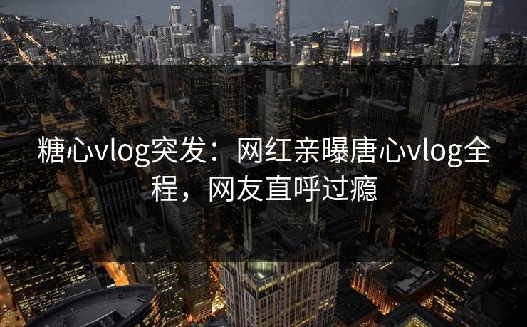 糖心vlog突发：网红亲曝唐心vlog全程，网友直呼过瘾