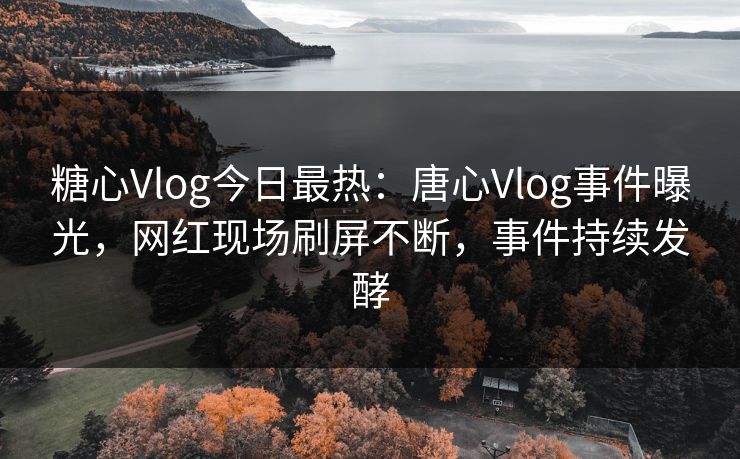 糖心Vlog今日最热：唐心Vlog事件曝光，网红现场刷屏不断，事件持续发酵