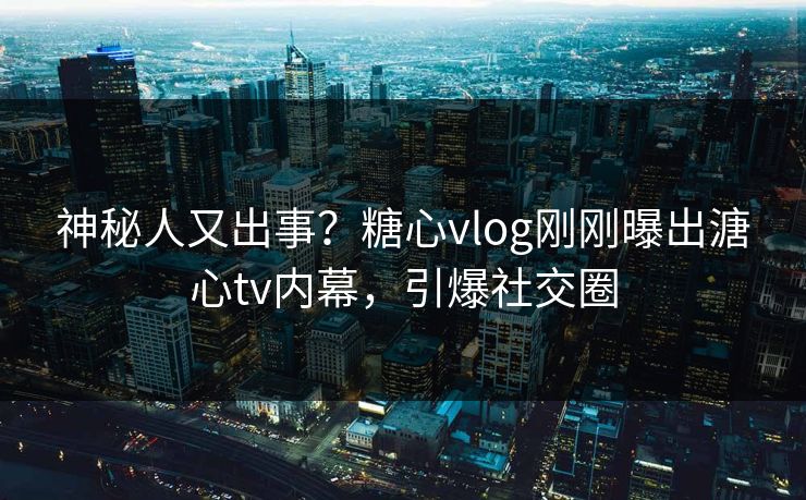 神秘人又出事？糖心vlog刚刚曝出溏心tv内幕，引爆社交圈