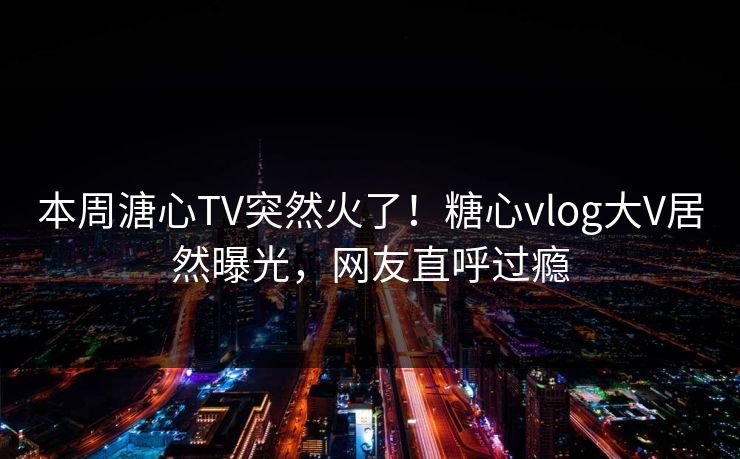 本周溏心TV突然火了！糖心vlog大V居然曝光，网友直呼过瘾