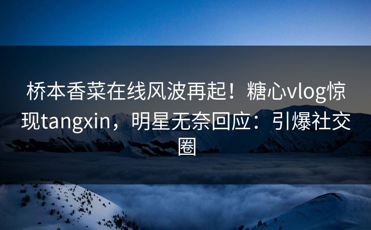 桥本香菜在线风波再起！糖心vlog惊现tangxin，明星无奈回应：引爆社交圈