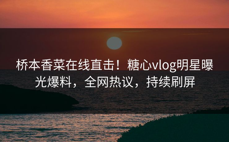 桥本香菜在线直击！糖心vlog明星曝光爆料，全网热议，持续刷屏