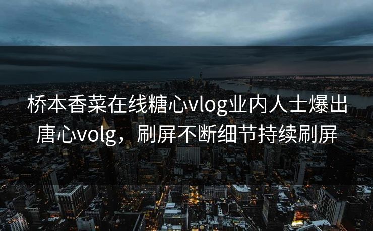 桥本香菜在线糖心vlog业内人士爆出唐心volg，刷屏不断细节持续刷屏